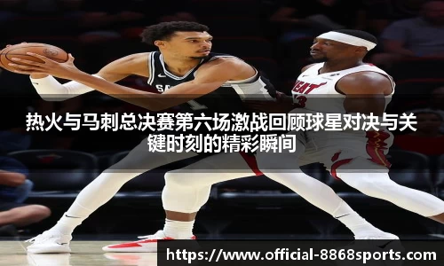 热火与马刺总决赛第六场激战回顾球星对决与关键时刻的精彩瞬间